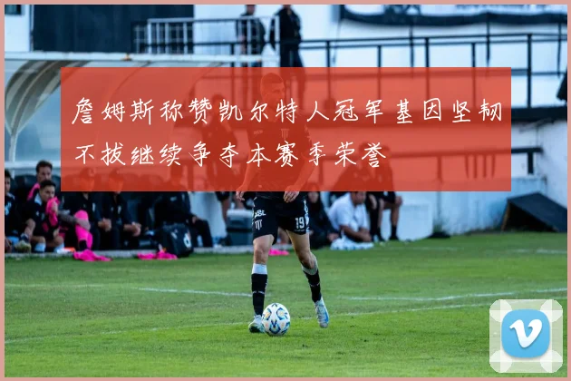 詹姆斯称赞凯尔特人冠军基因坚韧不拔继续争夺本赛季荣誉