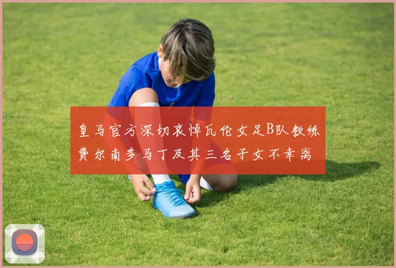 皇马官方深切哀悼瓦伦女足B队教练费尔南多马丁及其三名子女不幸离世
