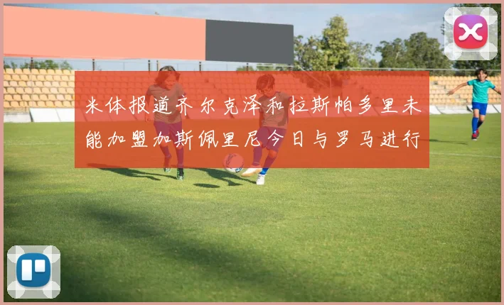 米体报道齐尔克泽和拉斯帕多里未能加盟加斯佩里尼今日与罗马进行会谈