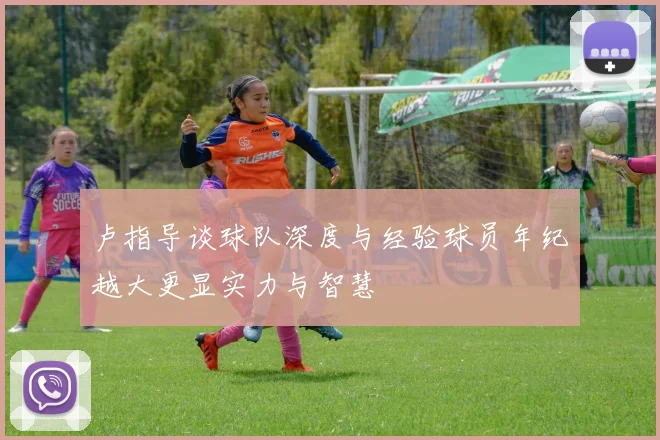 卢指导谈球队深度与经验球员年纪越大更显实力与智慧