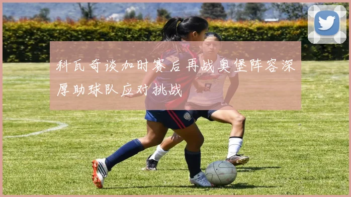 科瓦奇谈加时赛后再战奥堡阵容深厚助球队应对挑战