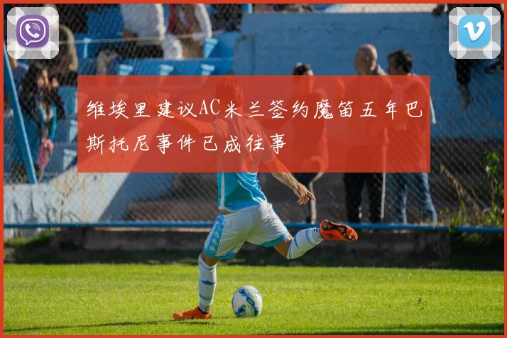 维埃里建议AC米兰签约魔笛五年巴斯托尼事件已成往事