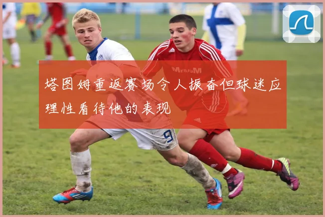 塔图姆重返赛场令人振奋但球迷应理性看待他的表现